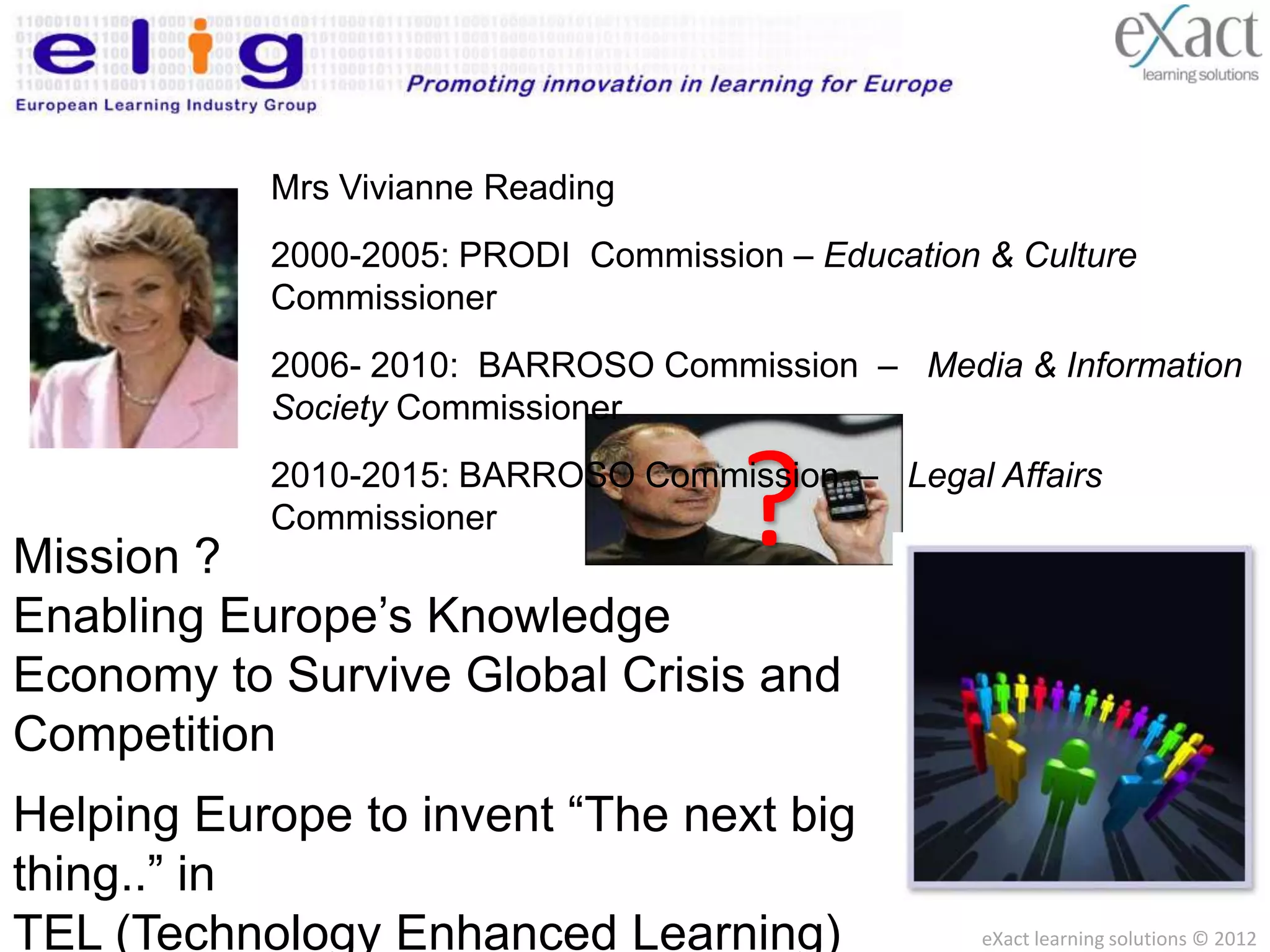 Mrs Vivianne Reading
                    2000-2005: PRODI Commission – Education & Culture
                    Commissioner
                    2006- 2010: BARROSO Commission – Media & Information
                    Society Commissioner



Mission ?
               Commissioner
  I as Interoperability
                                                           ?
                Program ( BARROSO Commission – Legal Affairs
     I2010 Work2010-2015: Prague Declaration)


     (Integrating all European IT Systems for an Open European
Enabling Europe’s Knowledge
     Information space)
Mission to Survive Global Crisis and
Economy
   I as Individualization
   (Including all European Citizens, Employees and Students with no
Competition
   one left behind)
Making Europe THE Leading
Helping Europe to invent “The next big
   I as Innovation
Knowledge Society by 2005stimulate European
   (Investing in wiser and wider RD Programs to
thing..” in Invention)
   Creativity and

TEL (Technology Enhanced Learning)                                    eXact learning solutions © 2012
 