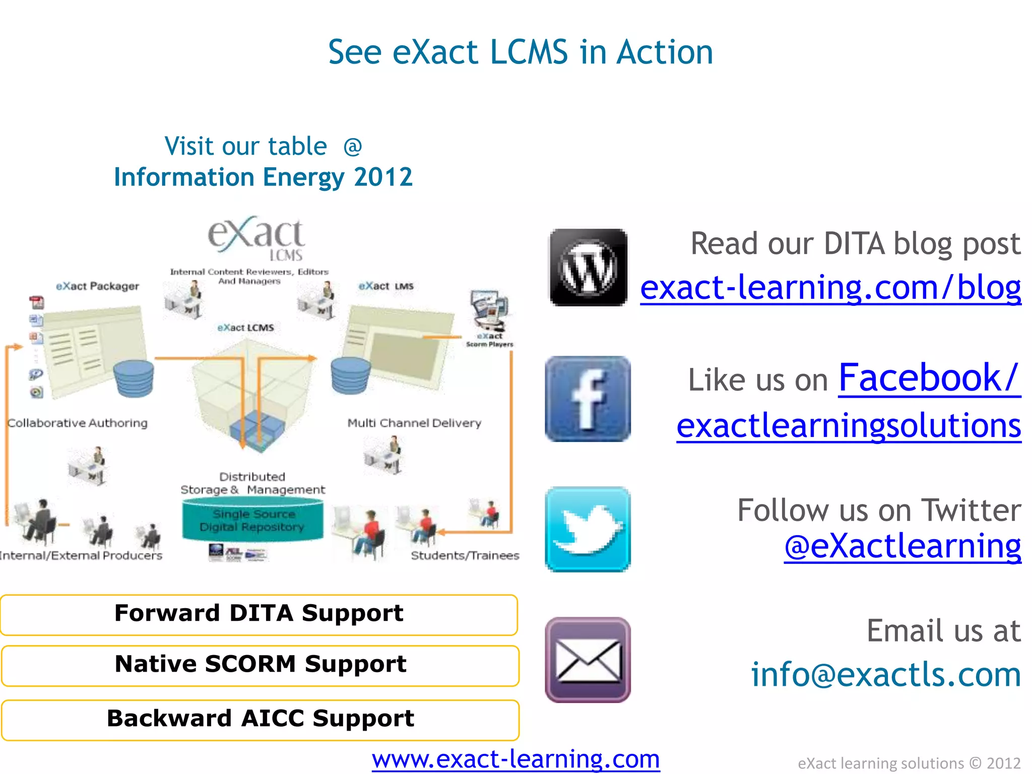 See eXact LCMS in Action

    Visit our table @
Information Energy 2012

                                            Read our DITA blog post
                                       exact-learning.com/blog

                                            Like us on Facebook/
                                            exactlearningsolutions

                                               Follow us on Twitter
                                                  @eXactlearning
Forward DITA Support
                                                            Email us at
Native SCORM Support
                                                info@exactls.com
Backward AICC Support
                   www.exact-learning.com          eXact learning solutions © 2012
 