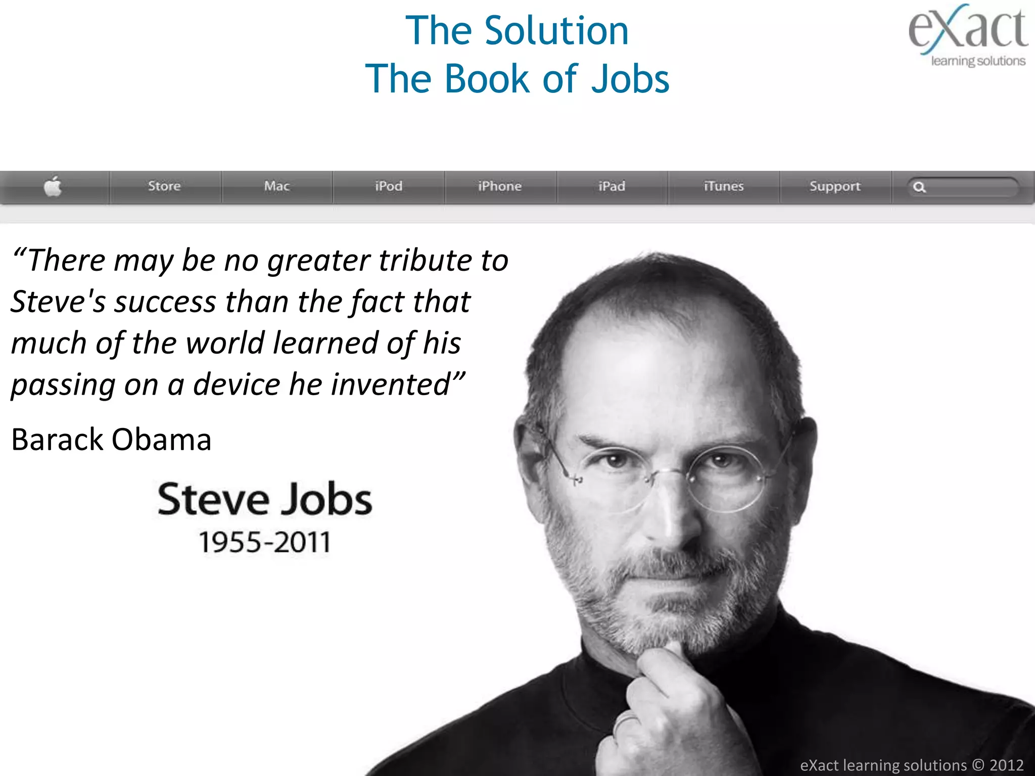 The Solution
                        The Book of Jobs



“There may be no greater tribute to
Steve's success than the fact that
much of the world learned of his
passing on a device he invented”
Barack Obama




                                           eXact learning solutions © 2012
 