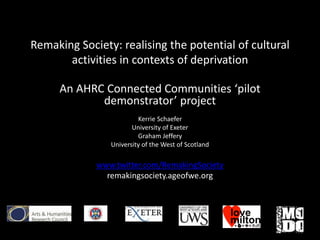Remaking Society: realising the potential of cultural
activities in contexts of deprivation
An AHRC Connected Communities ‘pilot
demonstrator’ project
Kerrie Schaefer
University of Exeter
Graham Jeffery
University of the West of Scotland
www.twitter.com/RemakingSociety
remakingsociety.ageofwe.org
 