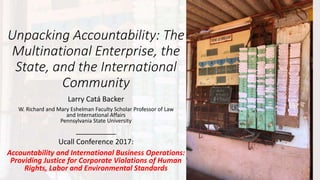 Unpacking Accountability: The
Multinational Enterprise, the
State, and the International
Community
Larry Catá Backer
W. Richard and Mary Eshelman Faculty Scholar Professor of Law
and International Affairs
Pennsylvania State University
__________
Ucall Conference 2017:
Accountability and International Business Operations:
Providing Justice for Corporate Violations of Human
Rights, Labor and Environmental Standards
 