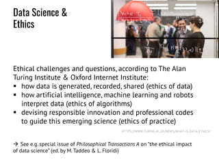 Ethical challenges and questions, according to The Alan
Turing Institute & Oxford Internet Institute:
 how data is generated, recorded, shared (ethics of data)
 how artificial intelligence, machine learning and robots
interpret data (ethics of algorithms)
 devising responsible innovation and professional codes
to guide this emerging science (ethics of practice)
 See e.g. special issue of Philosophical Transactions A on “the ethical impact
of data science” (ed. by M. Taddeo & L. Floridi)
HTTPS://WWW.TURING.AC.UK/NEWS/WHAT-IS-DATA-ETHICS/
Data Science &
Ethics
 