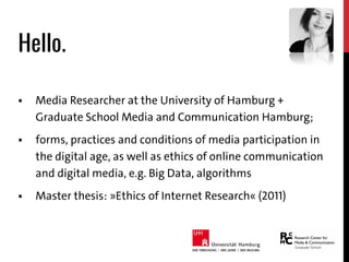 Hello.
 Media Researcher at the University of Hamburg +
Graduate School Media and Communication Hamburg;
 forms, practices and conditions of media participation in
the digital age, as well as ethics of online communication
and digital media, e.g. Big Data, algorithms
 Master thesis: »Ethics of Internet Research« (2011)
 