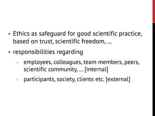  Ethics as safeguard for good scientific practice,
based on trust, scientific freedom, …
 responsibilities regarding
 employees, colleagues, team members, peers,
scientific community, … [internal]
 participants, society, clients etc. [external]
 