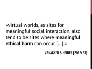 »virtual worlds, as sites for
meaningful social interaction, also
tend to be sites where meaningful
ethical harm can occur […].«
VANACKER & HEIDER [2012: 83]
 