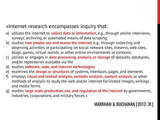 »Internet research encompasses inquiry that:
a) utilizes the internet to collect data or information, e.g., through online interviews,
surveys, archiving, or automated means of data scraping;
b) studies how people use and access the internet, e.g., through collecting and
observing activities or participating on social network sites, listservs, web sites,
blogs, games, virtual worlds, or other online environments or contexts;
c) utilizes or engages in data processing, analysis, or storage of datasets, databanks,
and/or repositories available via the
d) studies software, code, and internet technologies
e) examines the design or structures of systems, interfaces, pages, and elements
f) employs visual and textual analysis, semiotic analysis, content analysis, or other
methods of analysis to study the web and/or internet-facilitated images, writings,
and media forms.
g) studies large scale production, use, and regulation of the internet by governments,
industries, corporations, and military forces.«
MARKHAM & BUCHANAN [2012: 3f.]
 