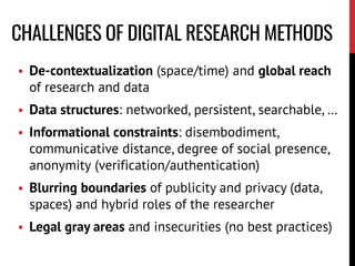 CHALLENGES OF DIGITAL RESEARCH METHODS
 De-contextualization (space/time) and global reach
of research and data
 Data structures: networked, persistent, searchable, …
 Informational constraints: disembodiment,
communicative distance, degree of social presence,
anonymity (verification/authentication)
 Blurring boundaries of publicity and privacy (data,
spaces) and hybrid roles of the researcher
 Legal gray areas and insecurities (no best practices)
 