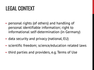  personal rights (of others) and handling of
personal identifiable information; right to
informational self-determination (in Germany)
 data security and privacy (national, EU)
 scientific freedom; science/education related laws
 third parties and providers, e.g. Terms of Use
LEGAL CONTEXT
 