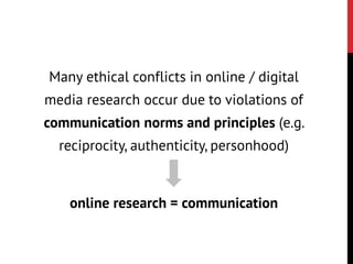 Many ethical conflicts in online / digital
media research occur due to violations of
communication norms and principles (e.g.
reciprocity, authenticity, personhood)
online research = communication
 