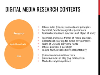 Research
 Ethical rules (codes), standards and principles
 Technical / methodological requirements
 Research experience, practices and object of study
Use  (Online) communication ethics
 (In)formal rules of play (e.g. netiquettes)
 Media literacy/competence
 Technical and social frames of media practices
 Characteristics of digital media environments
 Terms of Use and providers’ rights
 Ethical position & paradigm
 Values (trust, responsibility, accountability)
hybrid contexts
DIGITAL MEDIA RESEARCH CONTEXTS
 
