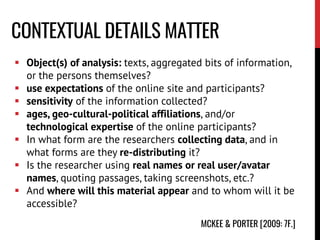 CONTEXTUAL DETAILS MATTER
 Object(s) of analysis: texts, aggregated bits of information,
or the persons themselves?
 use expectations of the online site and participants?
 sensitivity of the information collected?
 ages, geo-cultural-political affiliations, and/or
technological expertise of the online participants?
 In what form are the researchers collecting data, and in
what forms are they re-distributing it?
 Is the researcher using real names or real user/avatar
names, quoting passages, taking screenshots, etc.?
 And where will this material appear and to whom will it be
accessible?
MCKEE & PORTER [2009: 7F.]
 