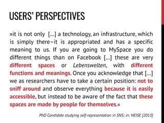 »it is not only […] a technology, an infrastructure, which
is simply there–it is appropriated and has a specific
meaning to us. If you are going to MySpace you do
different things than on Facebook […] these are very
different spaces or Lebenswelten, with different
functions and meanings. Once you acknowledge that […]
we as researchers have to take a certain position: not to
sniff around and observe everything because it is easily
accessible, but instead to be aware of the fact that these
spaces are made by people for themselves.«
PhD Candidate studying self-representation in SNS; in: HEISE [2013]
USERS’ PERSPECTIVES
 