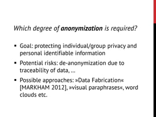  Goal: protecting individual/group privacy and
personal identifiable information
 Potential risks: de-anonymization due to
traceability of data, …
 Possible approaches: »Data Fabrication«
[MARKHAM 2012], »visual paraphrases«, word
clouds etc.
Which degree of anonymization is required?
 