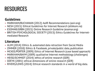 RESOURCES
Guidelines
 MARKHAM/BUCHANAN [2012]: AoIR Recommendations (aoir.org)
 NESH [2015]: Ethical Guidelines for Internet Research (etikkom.no)
 ESOMAR/GRBN [2015]: Online Research Guideline (esomar.org)
 BRITISH PSYCHOLOGICAL SOCIETY [2013]: Ethics Guidelines for Internet-
mediated Research
Literature
 ALIM [2014]: Ethics & automated data retraction from Social Media
 ZIMMER [2010]: Ethics & Facebook, private/public data, publication
 MCKEE/PORTER [2009]: Ethics of Internet Research (case based approach)
 MARKHAM/BAYM [2009]: qualitative Internet methodology (challenges)
 HEISE/SCHMIDT [2014]: ethics of online research [GER]
 DZEYK [2001]: ethical dimensions of online research [GER]
 RIVERS/LEWIS [2014]: Ethical research standards in a world of big data.
 