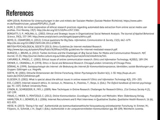 ADM (2014). Richtlinie für Untersuchungen in den und mittels der Sozialen Medien (Soziale Medien Richtlinie). https://www.adm-
ev.de/fileadmin/user_upload/PDFS/R11_D.pdf.
ALIM, S. (2014). An initial exploration of ethical research practices regarding automated data extraction from online social media user
profiles. First Monday, 19(7). http://dx.doi.org/10.5210/fm.v19i7.5382.
BORGATTI, S. P.; MOLINA, J.L. (2002). Ethical and Strategic Issues in Organizational Social Network Analysis. The Journal of Applied Behavioral
Science, 39(3), 337-349. http://www.analytictech.com/borgatti/papers/ethics.pdf.
BOYD, D.; CRAWFORD, K. (2012). Critical questions for Big Data. Information, Communication & Society, 15(5), 662–679.
http://dx.doi.org/10.1080/1369118X.2012.678878.
BRITISH PSYCHOLOGICAL SOCIETY (2013). Ethics Guidelines for Internet-mediated Research.
http://www.bps.org.uk/system/files/Public%20files/inf206-guidelines-for-internet-mediated-research.pdf.
BURGESS, J.; BRUNS, A. (2012): Twitter Archives and the Challenges of ›Big Social Data‹ for Media and Communication Research. M/C
Journal, 15 (5). http://journal.media-culture.org.au/index.php/mcjournal/article/viewArticle/561.
CAPURRO, R.; PINGEL, C.: (2002). Ethical issues of online communication research. Ethics and Information Technology, 4(2002), 189-194.
DIENER, E.; CRANDALL, R. (1978). Ethics in Social and Behavioral Research. Chicago/London: University of Chicago Press.
DÖRING, N. (1999). Sozialpsychologie des Internet: die Bedeutung des Internet für Kommunikationsprozesse, Identitäten, soziale Beziehungen und
Gruppen. Göttingen u.a.: Hogrefe.
DZEYK, W. (2001). Ethische Dimensionen der Online-Forschung. Kölner Psychologische Studien 6(1), 1-30. http://kups.ub.uni-
koeln.de/2424/1/ethdimon.pdf.
ELGESEM, D. (2002). What is special about the ethical issues in online research? Ethics and Information Technology 4(3), 195–203.
ESS, C.(2007). Internet research ethics. In: Joinson, A.; Mckenna, K.; Postmes, T.; Reips, U. (Eds.): The Oxford handbook of Internet psychology
(pp. 91–107). Oxford: University Press.
EYNON, R.; SCHROEDER, R.; FRY, J. (2009). New Techniques in Online Research. Challenges for Research Ethics. 21st Century Society 4 (2),
187-199.
FRAAS, C.; MEIER, S.; PENTZOLD, C. (2012). Online-Kommunikation. Grundlagen, Praxisfelder und Methoden. Wien: Oldenbourg Verlag.
HAMILTON, R. J.; BOWERS, B. J. (2006). Internet Recruitment and E-Mail Interviews in Qualitative Studies. Qualitative Health Research, 16 (6),
821-835.
HEISE, N. (2013). “Doing it for real”. Authentizität als kommunikationsethische Voraussetzung onlinebasierter Forschung. In: Emmer, M.;
Filipovic, A.; Schmidt, J.-H.; Stapf, I. (Eds.): Authentizität in der computervermittelten Kommunikation (pp. 88-109). Weinheim: Juventa.
References
 