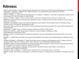 HEISE, N. (2015). Big Data – small problems? Ethische Dimensionen der Forschung mit Online-Kommunikationsspuren. In: A. Maireder, J.
Ausserhofer, C. Schumann, M. Taddicken (Eds.): Digitale Methoden in der Kommunikationswissenschaft (pp. 39-58). Berlin.
http://dx.doi.org/10.17174/dcr.v2.3.
HEISE, N.; SCHMIDT, J.-H. (2014). Ethik der Onlineforschung. In: M. Welker, M. Taddicken, J.-H. Schmidt, N. Jackob (Eds.): Handbuch Online-
Forschung (pp. 519-539). Köln: Herbert von Halem Verlag.
MCKEE, H.; PORTER, J. (2009). The Ethics of Internet Research. A Rhetorical, Case-Based Process. New York u.a.: Peter Lang.
MARKHAM, A. (2012). Fabrication as ethical practice: Qualitative inquiry in ambiguous internet contexts. Information, Communication &
Society, 15 (3), 334-353.
MARKHAM, A.; BUCHANAN, E. (2012). Ethical Decision-Making and Internet Research: Recommendations from the AoIR Ethics Working
Committee (version 2.0). http://aoir.org/reports/ethics2.pdf.
NESH (2015). Ethical Guidelines for Internet Research. https://www.etikkom.no/en/ethical-guidelines-for-research/ethical-guidelines-for-
internet-research/.
NISSENBAUM, H. (2004). Privacy as contextual integrity. Washington Law Review, 79(1), 119-157.
RIVERS, C.M.; LEWIS, B.L. (2014). Ethical research standards in a world of big data. F1000Research, 3(38).
http://f1000research.com/articles/3-38/v2.
ROBARD, B. (2013). Friending Participants: Managing the Researcher–Participant Relationship on Social Network Sites. Young, 21(3),
217–235.
SCHMIDT, J.-H. (2009). Braucht das Web 2.0 eine eigene Forschungsethik? Zeitschrift für Kommunikationsökologie und Medienethik 11(2),
38-42.
STROHM KITCHENER, K.; KITCHENER, R. F. (2009). Social Research Ethics. Historical and Philosophical Issues. In: Mertens, Donna M.;
Ginsberg, Pauline E. (Eds.): The handbook of social research ethics (pp. 5-22). Thousand Oaks: SAGE Publications.
TREVISAN, F.; REILLY, P. (2012). Ethical Dilemmas in Researching Social Media Campaigns on Sensitive Personal Issues. Paper presented at
the 4th European Communication Conference, October 2012, Istanbul.
VIS, F. (2013). A critical reflection on Big Data: Considering APIs, researchers and tools as data makers. First Monday, 10.
http://dx.doi.org/10.5210%2Ffm.v18i10.4878.
WILLIAMS, F.; RICE, R.; ROGERS, E. M. (1988). Research methods and the new media. New York u.a.: Free Press.
ZIMMER, M. (2010). “But the data is already public”: on the ethics of research on Facebook. Ethics and Information Technology, 12(4), 313-
326.
References
 