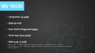 • Components: JS.coach
• Store-ip script
• React Native Playground rnplay
• ESLint style from airbnb
• NPM script to build
"build-ios": "$NVM_BIN/react-native bundle --platform=ios --entry-
file=index.ios.js --bundle-output=ios/main.jsbundle --assets-dest=ios/assets
--dev false",
DEV TRICKS
 