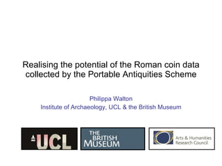 Realising the potential of the Roman coin data collected by the Portable Antiquities Scheme Philippa Walton Institute of Archaeology, UCL & the British Museum 