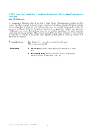 3. Clefs pour l’accès équitable et stratégies de rétention efficaces dans l’enseignement
supérieur
Salle: 42, Educatorium

Les engagements rhétoriques visant à accroître et élargir l’accès à l’enseignement supérieur sont bien
connus. Cependant, un grand nombre d’obstacles empêchent d’atteindre ces objectifs. Dix de ces obstacles
sont interdépendants et récurrents ; ils incluent entre autres une capacité institutionnelle limitée, des
ressources insuffisantes (à la fois humaines et financières), une préparation inadaptée des apprenants,
l’inadéquation des besoins d’apprentissage ainsi que les barrières linguistiques. Cet atelier examinera
certaines des politiques et pratiques définies aux niveaux institutionnel et gouvernemental pouvant permettre
de surmonter ces obstacles et de garantir l'accès équitable et l’efficacité en termes de rétention et de
délivrances des diplômes.


Président de séance                  José Gomes, Vice-recteur, Université de Porto, Portugal
                                     Membre suppléant de l’AIU

Conférenciers                        •    Shyam Menon, Institut central d’Education, Université de Delhi,
                                          Inde
                                     •    Jacqueline E. King, Directrice, Centre d’analyse des politiques,
                                          American Council on Education, Etats-Unis




Groupes de travail parallèles Conférence générale AIU
                                                                 3
 