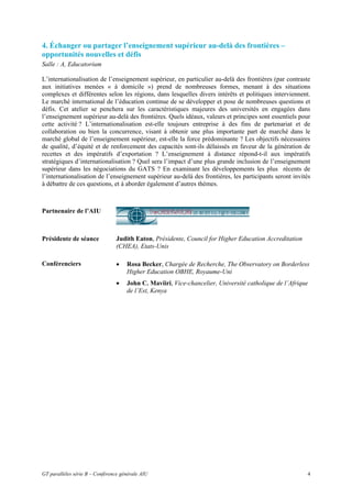 4. Échanger ou partager l’enseignement supérieur au-delà des frontières –
opportunités nouvelles et défis
Salle : A, Educatorium

L’internationalisation de l’enseignement supérieur, en particulier au-delà des frontières (par contraste
aux initiatives menées « à domicile ») prend de nombreuses formes, menant à des situations
complexes et différentes selon les régions, dans lesquelles divers intérêts et politiques interviennent.
Le marché international de l’éducation continue de se développer et pose de nombreuses questions et
défis. Cet atelier se penchera sur les caractéristiques majeures des universités en engagées dans
l’enseignement supérieur au-delà des frontières. Quels idéaux, valeurs et principes sont essentiels pour
cette activité ? L’internationalisation est-elle toujours entreprise à des fins de partenariat et de
collaboration ou bien la concurrence, visant à obtenir une plus importante part de marché dans le
marché global de l’enseignement supérieur, est-elle la force prédominante ? Les objectifs nécessaires
de qualité, d’équité et de renforcement des capacités sont-ils délaissés en faveur de la génération de
recettes et des impératifs d’exportation ? L’enseignement à distance répond-t-il aux impératifs
stratégiques d’internationalisation ? Quel sera l’impact d’une plus grande inclusion de l’enseignement
supérieur dans les négociations du GATS ? En examinant les développements les plus récents de
l’internationalisation de l’enseignement supérieur au-delà des frontières, les participants seront invités
à débattre de ces questions, et à aborder également d’autres thèmes.



Partnenaire de l’AIU



Présidente de séance             Judith Eaton, Présidente, Council for Higher Education Accreditation
                                 (CHEA), Etats-Unis

Conférenciers                    •   Rosa Becker, Chargée de Recherche, The Observatory on Borderless
                                     Higher Education OBHE, Royaume-Uni
                                 •   John C. Maviiri, Vice-chancelier, Université catholique de l’Afrique
                                     de l’Est, Kenya




GT parallèles série B – Conférence générale AIU                                                         4
 