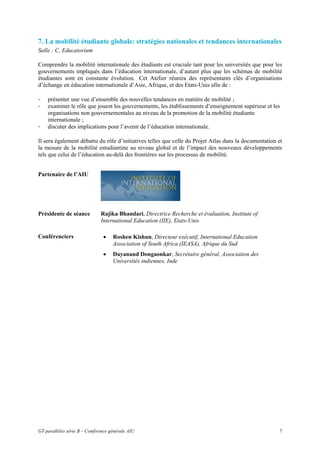 7. La mobilité étudiante globale: stratégies nationales et tendances internationales
Salle : C, Educatorium

Comprendre la mobilité internationale des étudiants est cruciale tant pour les universités que pour les
gouvernements impliqués dans l’éducation internationale, d’autant plus que les schémas de mobilité
étudiantes sont en constante évolution. Cet Atelier réunira des représentants clés d’organisations
d’échange en éducation internationale d’Asie, Afrique, et des Etats-Unis afin de :

-   présenter une vue d’ensemble des nouvelles tendances en matière de mobilité ;
-   examiner le rôle que jouent les gouvernements, les établissements d’enseignement supérieur et les
    organisations non gouvernementales au niveau de la promotion de la mobilité étudiante
    internationale ;
-   discuter des implications pour l’avenir de l’éducation internationale.

Il sera également débattu du rôle d’initiatives telles que celle du Projet Atlas dans la documentation et
la mesure de la mobilité estudiantine au niveau global et de l’impact des nouveaux développements
tels que celui de l’éducation au-delà des frontières sur les processus de mobilité.


Partenaire de l’AIU




Présidente de séance          Rajika Bhandari, Directrice Recherche et évaluation, Institute of
                              International Education (IIE), Etats-Unis

Conférenciers                  •    Roshen Kishun, Directeur exécutif, International Education
                                    Association of South Africa (IEASA), Afrique du Sud
                               •    Dayanand Dongaonkar, Secrétaire général, Association des
                                    Universités indiennes, Inde




GT parallèles série B – Conférence générale AIU                                                        7
 