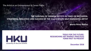TOOLS FOR THE FUTURE:
RESEARCHING ART MARKET PRACTICES
FORM PAST TO PRESENT
December 2018
The Artist as an Entrepreneur & Career Paths
THE SURVIVAL OF SPANISH ARTISTS IN TIMES OF RECESSION.
STRATEGIES, RESILIENCE AND SUCCESS OF THE 21st CENTURY SELF-MANAGING ARTIST
Marta Pérez Ibáñez
 
