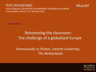 Reinventing the classroom:
The challenge of a globalized Europe
Emmanuelle Le Pichon, Utrecht University,
The Netherlands
RUTU ROUNDTABLE
MULTILINGUAL EDUCATION FOR MIGRANT CHILDREN IN EUROPE
6 NOVEMBER/ UTRECHT, THE NETHERLANDS
11:20-11:35 /
#RutuRT
 