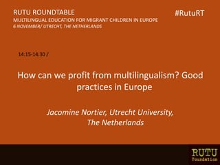How can we profit from multilingualism? Good
practices in Europe
Jacomine Nortier, Utrecht University,
The Netherlands
RUTU ROUNDTABLE
MULTILINGUAL EDUCATION FOR MIGRANT CHILDREN IN EUROPE
6 NOVEMBER/ UTRECHT, THE NETHERLANDS
14:15-14:30 /
#RutuRT
 