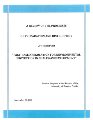 A REVIEW OF THE PROCESSES


      OF PREPARATION AND DISTRIBUTION


                    OF THE REPORT



"FACT-BASED REGULATION FOR ENVIRONMENTAL
   PROTECTION IN SHALE GAS DEVELOPMENT"




                       Review Prepared at the Request of the
                               University of Texas at Austin




 November 30,2012
 