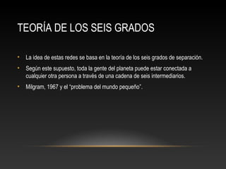TEORÍA DE LOS SEIS GRADOS
• La idea de estas redes se basa en la teoría de los seis grados de separación.
• Según este supuesto, toda la gente del planeta puede estar conectada a
cualquier otra persona a través de una cadena de seis intermediarios.
• Milgram, 1967 y el “problema del mundo pequeño”.
 