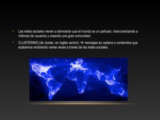 • Las redes sociales vienen a demostrar que el mundo es un pañuelo, interconectando a
millones de usuarios y creando una gran comunidad.
• CLUSTERING (de cluster, en inglés racimo)  mensajes en cadena o contenidos que
acabamos recibiendo varias veces a través de las redes sociales.
 
