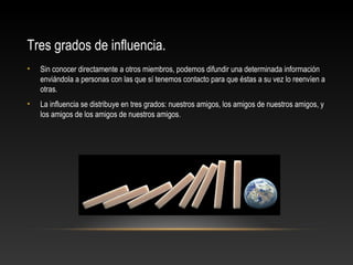 Tres grados de influencia.
• Sin conocer directamente a otros miembros, podemos difundir una determinada información
enviándola a personas con las que sí tenemos contacto para que éstas a su vez lo reenvíen a
otras.
• La influencia se distribuye en tres grados: nuestros amigos, los amigos de nuestros amigos, y
los amigos de los amigos de nuestros amigos.
 
