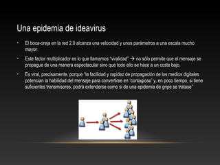 Una epidemia de ideavirus
• El boca-oreja en la red 2.0 alcanza una velocidad y unos parámetros a una escala mucho
mayor.
• Este factor multiplicador es lo que llamamos “viralidad”  no sólo permite que el mensaje se
propague de una manera espectacular sino que todo ello se hace a un coste bajo.
• Es viral, precisamente, porque “la facilidad y rapidez de propagación de los medios digitales
potencian la habilidad del mensaje para convertirse en ‘contagioso’ y, en poco tiempo, si tiene
suficientes transmisores, podrá extenderse como si de una epidemia de gripe se tratase”
 