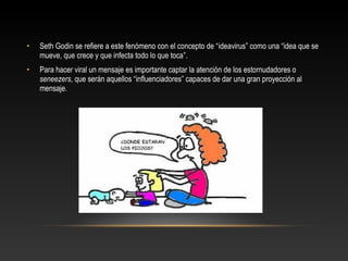 • Seth Godin se refiere a este fenómeno con el concepto de “ideavirus” como una “idea que se
mueve, que crece y que infecta todo lo que toca”.
• Para hacer viral un mensaje es importante captar la atención de los estornudadores o
seneezers, que serán aquellos “influenciadores” capaces de dar una gran proyección al
mensaje.
 
