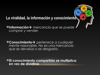 La viralidad, la información y conocimiento
Información mercancía que se puede
comprar y vender.
Conocimiento pertenece a cualquier
mente razonable. No es una mercancía
que se devalúa o se desgasta.
El conocimiento compartido se multiplica
en vez de dividirse.
 