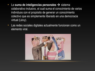 • La suma de inteligencias personales  sistema
colaborativo inclusivo, el cual suma el conocimiento de varios
individuos con el propósito de generar un conocimiento
colectivo que es simplemente liberado en una democracia
virtual (Lévy).
• Las redes sociales digitales actualmente funcionan como un
elemento viral.
 