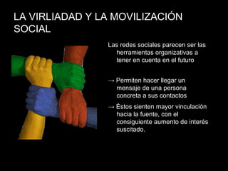 LA VIRLIADAD Y LA MOVILIZACIÓN
SOCIAL
Las redes sociales parecen ser las
herramientas organizativas a
tener en cuenta en el futuro
→ Permiten hacer llegar un
mensaje de una persona
concreta a sus contactos
→ Éstos sienten mayor vinculación
hacia la fuente, con el
consiguiente aumento de interés
suscitado.
 