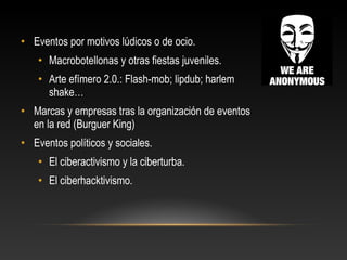 • Eventos por motivos lúdicos o de ocio.
• Macrobotellonas y otras fiestas juveniles.
• Arte efímero 2.0.: Flash-mob; lipdub; harlem
shake…
• Marcas y empresas tras la organización de eventos
en la red (Burguer King)
• Eventos políticos y sociales.
• El ciberactivismo y la ciberturba.
• El ciberhacktivismo.
 