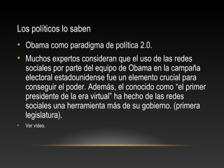 Los políticos lo saben
• Obama como paradigma de política 2.0.
• Muchos expertos consideran que el uso de las redes
sociales por parte del equipo de Obama en la campaña
electoral estadounidense fue un elemento crucial para
conseguir el poder. Además, el conocido como “el primer
presidente de la era virtual” ha hecho de las redes
sociales una herramienta más de su gobierno. (primera
legislatura).
• Ver vídeo.
 