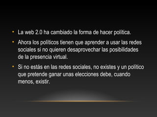 • La web 2.0 ha cambiado la forma de hacer política.
• Ahora los políticos tienen que aprender a usar las redes
sociales si no quieren desaprovechar las posibilidades
de la presencia virtual.
• Si no estás en las redes sociales, no existes y un político
que pretende ganar unas elecciones debe, cuando
menos, existir.
 