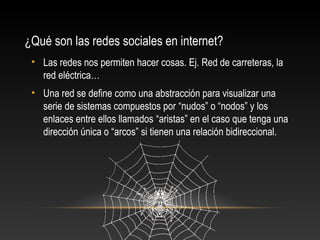 ¿Qué son las redes sociales en internet?
• Las redes nos permiten hacer cosas. Ej. Red de carreteras, la
red eléctrica…
• Una red se define como una abstracción para visualizar una
serie de sistemas compuestos por “nudos” o “nodos” y los
enlaces entre ellos llamados “aristas” en el caso que tenga una
dirección única o “arcos” si tienen una relación bidireccional.
 