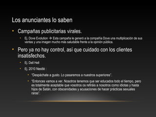 Los anunciantes lo saben
• Campañas publicitarias virales.
• Ej. Dove Evolution  Esta campaña le generó a la compañía Dove una multiplicación de sus
ventas y una imagen mucho más saludable frente a la opinión pública.
• Pero ya no hay control, así que cuidado con los clientes
insatisfechos.
• Ej. Dell Hell
• Ej. 2010 Nestlé :
• “Despáchate a gusto. Lo pasaremos a nuestros superiores”.
• “Entonces vamos a ver. Nosotros tenemos que ser educados todo el tiempo, pero
es totalmente aceptable que vosotros os refiráis a nosotros como idiotas y hasta
hijos de Satán, con obscenidades y acusaciones de hacer prácticas sexuales
raras”.
 