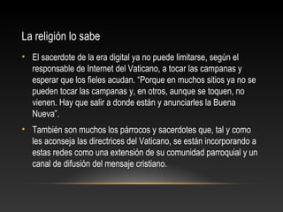 La religión lo sabe
• El sacerdote de la era digital ya no puede limitarse, según el
responsable de Internet del Vaticano, a tocar las campanas y
esperar que los fieles acudan. “Porque en muchos sitios ya no se
pueden tocar las campanas y, en otros, aunque se toquen, no
vienen. Hay que salir a donde están y anunciarles la Buena
Nueva”.
• También son muchos los párrocos y sacerdotes que, tal y como
les aconseja las directrices del Vaticano, se están incorporando a
estas redes como una extensión de su comunidad parroquial y un
canal de difusión del mensaje cristiano.
 