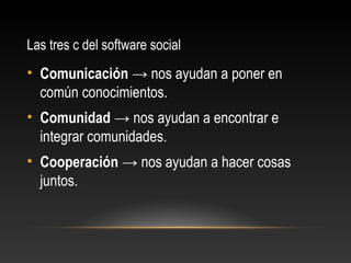 Las tres c del software social
• Comunicación → nos ayudan a poner en
común conocimientos.
• Comunidad → nos ayudan a encontrar e
integrar comunidades.
• Cooperación → nos ayudan a hacer cosas
juntos.
 