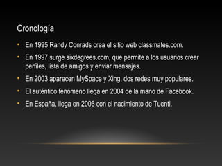 Cronología
• En 1995 Randy Conrads crea el sitio web classmates.com.
• En 1997 surge sixdegrees.com, que permite a los usuarios crear
perfiles, lista de amigos y enviar mensajes.
• En 2003 aparecen MySpace y Xing, dos redes muy populares.
• El auténtico fenómeno llega en 2004 de la mano de Facebook.
• En España, llega en 2006 con el nacimiento de Tuenti.
 