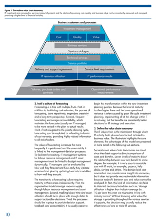 Service portfolio
Service catalogue
Salaries, purchase orders and
contracts
Delivery and support agreements
IT resource utilisation
Service level requirements
IT performance results
Operational performance
measurements
Cost Quality Value
Investment management
Business services
Business customers and processes
Technical services
2. Instil a culture of forecasting
Forecasting is a tree with multiple fruits. First, in
addition to facilitating cost estimates, the process of
forecasting, done repetitively, engenders creativity
and a long-term perspective. Second, frequent
forecasting encourages accountability, which
motivates the forecaster (usually an IT manager)
to be more vested in the plan to actual results.
Third, if not relegated to the yearly planning cycle,
forecasting can be exploited as a leading indicator
of cost variance, providing highly valued information
to all stakeholders.
The value of forecasting increases the more
frequently it is performed and the more visibly it
is linked to the management decision processes.
To facilitate forecasting, IT management systems
for labour resource management and IT asset
management must be linked to budget management
dynamically; IT managers can be evaluated by
how well they forecast and how early they indicate
variance from plan by updating forecasts in addition
to how well they execute.
The transition to a forecasting culture requires
maturity in three areas independently. First, the
organisation should manage resource supply
through labour resource management and asset
management. Second, tracking labour time and asset
utilisation should be in place with enough detail to
support actionable decisions. Third, the processes
should be in place to provide decision support,
feedback and accountability. It is usually easier to
begin this transformation within the new investment
planning process because the level of maturity
is often higher there and because operational
variance is often caused by poor life-cycle investment
planning. Implementing all of this change within IT
is not easy, but the benefits are consistently better
decisions for IT strategy and execution.
3. Define the value chain taxonomy
The IT value chain is the mechanism through which
IT activity, both planned and actual, is linked to
business value. The illustration highlights the core
elements; the advantages of this model are presented
in more detail in the following sub-sections.
Service-based value chain taxonomies are ideal
since they best support a direct comparison of
costs and benefits. Lower levels of maturity distort
the relationship between cost and benefit to some
degree. For example, it is very easy to associate
cost with IT work, for example, projects, help
desks, servers and others. This domain-level cost
association can provide some insight into variances,
but it does not provide very actionable information
because tradeoffs between cost and value cannot be
analysed. In fact, this kind of information can lead
to distorted decisions/mandates such as, ‘storage
utilisation is higher than industry average by
10 per cent; this year we must come in line with
industry norms.’ Without knowing what value the
storage is providing throughout the various services
it supports, this decision may actually reduce the
effectiveness of one or more IT services.
10
Figure 1: The modern value chain taxonomy
IT investments are managed as services instead of projects and the relationships among cost, quality and business value can be consistently measured and managed,
providing a higher level of financial visibility.
 