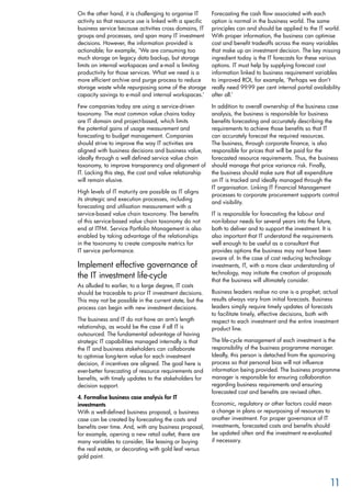 On the other hand, it is challenging to organise IT
activity so that resource use is linked with a specific
business service because activities cross domains, IT
groups and processes, and span many IT investment
decisions. However, the information provided is
actionable; for example, ‘We are consuming too
much storage on legacy data backup, but storage
limits on internal workspaces and e-mail is limiting
productivity for those services. What we need is a
more efficient archive and purge process to reduce
storage waste while repurposing some of the storage
capacity savings to e-mail and internal workspaces.’
Few companies today are using a service-driven
taxonomy. The most common value chains today
are IT domain and project-based, which limits
the potential gains of usage measurement and
forecasting to budget management. Companies
should strive to improve the way IT activities are
aligned with business decisions and business value,
ideally through a well defined service value chain
taxonomy, to improve transparency and alignment of
IT. Lacking this step, the cost and value relationship
will remain elusive.
High levels of IT maturity are possible as IT aligns
its strategic and execution processes, including
forecasting and utilisation measurement with a
service-based value chain taxonomy. The benefits
of this service-based value chain taxonomy do not
end at ITFM. Service Portfolio Management is also
enabled by taking advantage of the relationships
in the taxonomy to create composite metrics for
IT service performance.
Implement effective governance of
the IT investment life-cycle
As alluded to earlier, to a large degree, IT costs
should be traceable to prior IT investment decisions.
This may not be possible in the current state, but the
process can begin with new investment decisions.
The business and IT do not have an arm’s length
relationship, as would be the case if all IT is
outsourced. The fundamental advantage of having
strategic IT capabilities managed internally is that
the IT and business stakeholders can collaborate
to optimise long-term value for each investment
decision, if incentives are aligned. The goal here is
ever-better forecasting of resource requirements and
benefits, with timely updates to the stakeholders for
decision support.
4. Formalise business case analysis for IT
investments
With a well-defined business proposal, a business
case can be created by forecasting the costs and
benefits over time. And, with any business proposal,
for example, opening a new retail outlet, there are
many variables to consider, like leasing or buying
the real estate, or decorating with gold leaf versus
gold paint.
Forecasting the cash flow associated with each
option is normal in the business world. The same
principles can and should be applied to the IT world.
With proper information, the business can optimise
cost and benefit tradeoffs across the many variables
that make up an investment decision. The key missing
ingredient today is the IT forecasts for these various
options. IT must help by supplying forecast cost
information linked to business requirement variables
to improved ROI, for example, ‘Perhaps we don’t
really need 99.99 per cent internal portal availability
after all.’
In addition to overall ownership of the business case
analysis, the business is responsible for business
benefits forecasting and accurately describing the
requirements to achieve those benefits so that IT
can accurately forecast the required resources.
The business, through corporate finance, is also
responsible for prices that will be paid for the
forecasted resource requirements. Thus, the business
should manage that price variance risk. Finally,
the business should make sure that all expenditure
on IT is tracked and ideally managed through the
IT organisation. Linking IT Financial Management
processes to corporate procurement supports control
and visibility.
IT is responsible for forecasting the labour and
non-labour needs for several years into the future,
both to deliver and to support the investment. It is
also important that IT understand the requirements
well enough to be useful as a consultant that
provides options the business may not have been
aware of. In the case of cost reducing technology
investments, IT, with a more clear understanding of
technology, may initiate the creation of proposals
that the business will ultimately consider.
Business leaders realise no one is a prophet; actual
results always vary from initial forecasts. Business
leaders simply require timely updates of forecasts
to facilitate timely, effective decisions, both with
respect to each investment and the entire investment
product line.
The life-cycle management of each investment is the
responsibility of the business programme manager.
Ideally, this person is detached from the sponsoring
process so that personal bias will not influence
information being provided. The business programme
manager is responsible for ensuring collaboration
regarding business requirements and ensuring
forecasted cost and benefits are revised often.
Economic, regulatory or other factors could mean
a change in plans or repurposing of resources to
another investment. For proper governance of IT
investments, forecasted costs and benefits should
be updated often and the investment re-evaluated
if necessary.
11
 