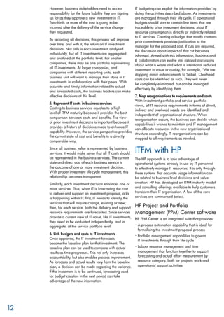 However, business stakeholders need to accept
responsibility for the future liability they are signing
up for as they approve a new investment in IT.
Two-thirds or more of the cost is going to be
incurred after the delivery of the service change
they requested.
By recording all decisions, this process will improve
over time, and with it, the return on IT investment
decisions. Not only is each investment analysed
individually, but all IT investments are aggregated
and analysed at the portfolio level. For smaller
companies, there may be one portfolio representing
all IT investments. At larger companies, and
companies with different reporting units, each
business unit will want to manage their stake in IT
investments in collaboration with their peers. With
accurate and timely information related to actual
and forecasted costs, the business leaders can make
effective decisions at this level.
5. Represent IT costs in business services
Costing to business services equates to a high
level of ITFM maturity because it provides the best
comparison between costs and benefits. The view
of prior investment decisions is important because it
provides a history of decisions made to enhance IT
capability. However, the service perspective provides
the current state of cost and benefits in a directly
comparable way.
Since all business value is represented by business
services, it would make sense that all IT costs should
be represented in the business services. The current
state and direct cost of each business service is
the outcome of one or more investment decision.
With proper investment life-cycle management, this
relationship becomes transparent.
Similarly, each investment decision enhances one or
more services. Thus, when IT is forecasting the cost
to deliver and support an investment proposal, a lot
is happening within IT: first, IT needs to identify the
services that will require change, existing or new;
then, for each service, both the delivery and support
resource requirements are forecasted. Since services
provide a current view of IT value, like IT investments,
they need to be evaluated independently, and in
aggregate, at the service portfolio level.
6. Link budgets and costs to IT investments
Once approved, the IT investment forecasts
become the baseline plan for that investment. The
baseline plan can be used to compare with actual
results as time progresses. This not only increases
accountability, but also enables process improvement.
As forecasts and actual results vary from the baseline
plan, a decision can be made regarding the variance.
If the investment is to be continued, forecasting used
for budget creation in the next period can take
advantage of the new information.
IT budgeting can exploit the information provided by
doing the activities described above. As investments
are managed through their life cycle, IT operational
budgets should start to contain line items that are
traceable to prior investment decisions. Most IT
resource consumption is directly or indirectly related
to IT services. Creating a budget that mostly contains
prior commitments provides justification to the
manager for the proposed cost. If cuts are required,
the discussion about impact of that cut becomes
informed. Armed with this information, business and
IT collaboration can evolve into rational discussions
about what is waste and what is intentional reduced
investment in value or quality, for example, ‘We are
stopping minor enhancements to Seibel.’ Overhead
costs can be identified as such. They will never
be completely eliminated, but can be managed
effectively by identifying them.
7. Map reorganisations to requirements and costs
With investment portfolio and service portfolio
views, all IT resource requirements in terms of direct,
indirect and overhead needs are identified and
independent of organisational structure. When
reorganisation occurs, the business can decide which
capabilities it wishes to maintain and IT management
can allocate resources in the new organisational
structure accordingly. IT reorganisations can be
mapped to all requirements as needed.
ITFM with HP
The HP approach is to take advantage of
operational systems already in use by IT personnel
to effectively manage IT resources. It is only through
these systems that accurate usage information can
be related to business level decisions and value
creation. HP has developed an ITFM maturity model
and consulting offerings available to help customers
transform their IT organisation. A few of the core
services are summarised below.
HP Project and Portfolio
Management (PPM) Center software
HP PPM Center is an integrated suite that provides:
A process automation capability that is ideal for•	
formalising the investment proposal process
Portfolio management capabilities to govern•	
IT investments through their life cycle
Labour resource management and time•	
management that function together to support
forecasting and actual effort measurement by
resource category, both for projects work and
operational support activities
12
 