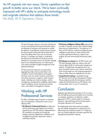 HP Asset Manager discovers and tracks all physical,
virtual, contractual and financial information about
the attributes of software and hardware to enable
the delivery of cost-efficient, timely business services.
By measuring all costing information about the IT
asset and rolling these costs up to the business
services, IT managers can begin to understand
the total cost of ownership of a business service.
Utilisation of a business service can be then charged
back to the individual business unit, allowing for
cost control and better budget management at the
departmental level.
HP DecisionCenter takes this one step further.
Aggregating timely and accurate labour and
non-labour costs for both delivery and support
activities, users can create numerous customised
cost roll-up scenarios to support a wide range of
needs, including cost variance analysis, vendor
management, reorganisation modelling, depreciation
impact modelling, service and business process
costs, and analysis of chargeback schemes.
Working with HP
Professional Services
HP offers a flexible range of options to customers
who are interested in making the move to more
effective ITFM.
HP Software’s Professional Services•	 provides you
with the experience and expertise you need to
streamline your HP ITFM solution implementations.
HP consultants can guide you through the
strategy, planning, deployment, installation and
management processes required to create a
world-class solution.
HP Business Intelligence Solution (BIS)•	 organisation
provides IT Analytics services that include strategy,
planning and implementation. The objective is to
draw on HP software, research and deep business
intelligence experience to create solutions that
increase operational efficiency, reduce costs,
analyse risk and communicate the business value
of IT.
HP Software as a Service•	 for HP PPM Center and
HP Asset Manager helps you reduce costs and
risks by allowing HP to continuously manage your
solution. Through these managed services, our
team of experts monitors your solution around the
clock and provides you with ongoing expertise to
help you fully utilise your applications over time.
Comprehensive training•	 is available through
HP Software and IT Service Management classes.
These products provide the training you need to
realise the full potential of your HP solutions and
achieve better return on your IT investments.
Conclusion
Applying age-old business practices to IT is no easy
task. But delivering financial visibility into IT activities
is a strategic imperative. An effective, modern
approach to ITFM is vital for better IT investment
decisions, improved financial accounting support
and better allocation of IT resources.
By adopting the seven best practice principles,
you can enable transparency to improve the cost
effectiveness of investments made in IT. Simply put,
they can finally bridge the information gap that has
impeded business-level IT maturity.
14
‘As HP expands into new areas, Gevity capitalises on that
growth to better serve our clients. We’ve been continually
impressed with HP’s ability to anticipate technology trends
and originate solutions that address those trends.’
Vito Melfi, VP, IT Operations, Gevity
 