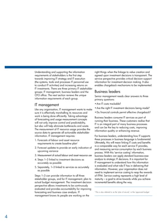 Understanding and supporting the information
requirements of stakeholders is the first step
towards improving IT strategy and IT execution
(the systems, tools and processes IT personnel use
to conduct IT activities) and increasing returns on
IT investments. There are three primary IT stakeholder
groups: IT management, business leaders and the
CFO office. The next section reviews the unique
information requirements of each group.
IT management
Like any organisation, IT management wants to make
sure it is effectively marshalling its resources and
work is being done efficiently. Taking advantage
of forecasting and usage measurement concepts
will not only improve control and predictability,
but also will help eliminate bottlenecks and waste.
The measurement of IT resource usage provides the
source data to generate all actionable stakeholder
information. IT management requires:
Forecasts of labour and asset resource1.	
requirements to create baseline plan1
Forecast updates to provide an early indication of2.	
upcoming variance
Measurement of actual labour and asset resource use3.	
Steps 1–3 linked to investment decisions as4.	
accurately as possible
Separately, 1–3 linked to services as accurately5.	
as possible
Steps 1–3 can provide information to all three
stakeholder groups, and for IT management, plan to
actual budget management. The investment decision
perspective allows investments to be continuously
evaluated and provides accountability for improving
forecasting and business case analysis. IT
management knows its people are working on the
right things when the linkage to value creation and
agreed upon investment decisions is transparent. The
service perspective provides critical decision support
information for investment decision making. It also
enables chargeback mechanisms to be implemented.
Business leaders
Senior management needs clear answers to three
primary questions:
Are IT costs trackable?•	
Are the right IT investment decisions being made?•	
Do financial controls permit effective chargeback?•	
Business leaders consume IT services as part of
running their business. These customers realise that
IT is an integral part of many business processes
and can be the key to reducing costs, improving
information quality or enhancing revenue.
For business leaders, understanding how IT supports
these processes in business language is fundamental.
Ultimately, this will mean linking IT costs and benefits
in a comparable way for each service IT provides,
and measuring service consumption by each business
process. With this ‘service costing’ information,
business leaders can apply standard business-case
analysis to strategic IT decisions. It is important for
IT management to understand how this information
is evaluated and what role IT has in delivering that
information. However, your organisation does not
need to implement service costing to reap the rewards
of ITFM. Service costing represents a high level of
maturity – a goal to strive towards while you achieve
incremental benefits along the way.
1 
This is also referred to as the ‘plan of record,’ or the ‘approved budget.’
4
 